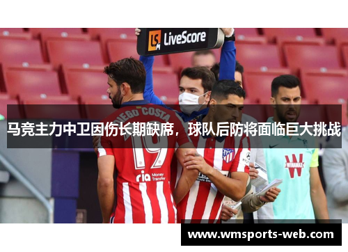 马竞主力中卫因伤长期缺席，球队后防将面临巨大挑战